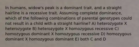 In humans, widow's peak is a dominant trait, and a straight hairline is a recessive trait. Assuming complete dominance, which of the following combinations of parental genotypes could not result in a child with a straight hairline? A) heterozygote X heterozygote B) heterozygote X homozygous recessive C) homozygous dominant X homozygous recessive D) homozygous dominant X homozygous dominant E) both C and D