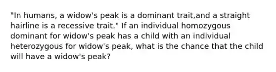 "In humans, a widow's peak is a dominant trait,and a straight hairline is a recessive trait." If an individual homozygous dominant for widow's peak has a child with an individual heterozygous for widow's peak, what is the chance that the child will have a widow's peak?