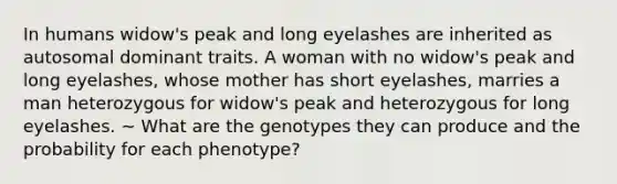 In humans widow's peak and long eyelashes are inherited as autosomal dominant traits. A woman with no widow's peak and long eyelashes, whose mother has short eyelashes, marries a man heterozygous for widow's peak and heterozygous for long eyelashes. ~ What are the genotypes they can produce and the probability for each phenotype?