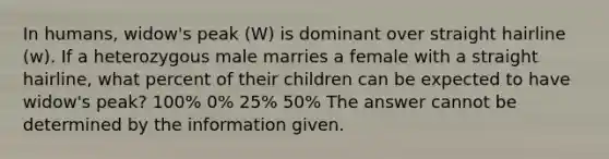 In humans, widow's peak (W) is dominant over straight hairline (w). If a heterozygous male marries a female with a straight hairline, what percent of their children can be expected to have widow's peak? 100% 0% 25% 50% The answer cannot be determined by the information given.