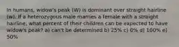 In humans, widow's peak (W) is dominant over straight hairline (w). If a heterozygous male marries a female with a straight hairline, what percent of their children can be expected to have widow's peak? a) can't be determined b) 25% c) 0% d) 100% e) 50%