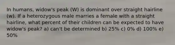 In humans, widow's peak (W) is dominant over straight hairline (w). If a heterozygous male marries a female with a straight hairline, what percent of their children can be expected to have widow's peak? a) can't be determined b) 25% c) 0% d) 100% e) 50%