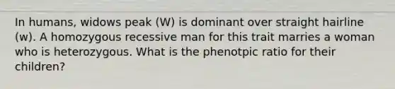 In humans, widows peak (W) is dominant over straight hairline (w). A homozygous recessive man for this trait marries a woman who is heterozygous. What is the phenotpic ratio for their children?