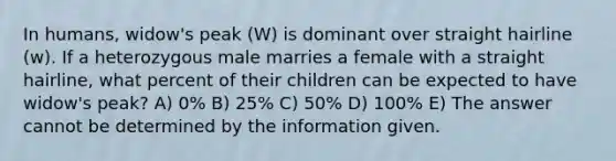 In humans, widow's peak (W) is dominant over straight hairline (w). If a heterozygous male marries a female with a straight hairline, what percent of their children can be expected to have widow's peak? A) 0% B) 25% C) 50% D) 100% E) The answer cannot be determined by the information given.