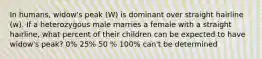 In humans, widow's peak (W) is dominant over straight hairline (w). If a heterozygous male marries a female with a straight hairline, what percent of their children can be expected to have widow's peak? 0% 25% 50 % 100% can't be determined