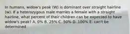 In humans, widow's peak (W) is dominant over straight hairline (w). If a heterozygous male marries a female with a straight hairline, what percent of their children can be expected to have widow's peak? A. 0% B. 25% C. 50% D. 100% E. can't be determined