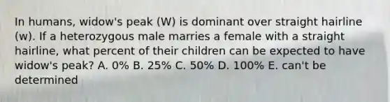 In humans, widow's peak (W) is dominant over straight hairline (w). If a heterozygous male marries a female with a straight hairline, what percent of their children can be expected to have widow's peak? A. 0% B. 25% C. 50% D. 100% E. can't be determined