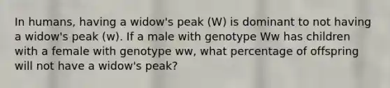 In humans, having a widow's peak (W) is dominant to not having a widow's peak (w). If a male with genotype Ww has children with a female with genotype ww, what percentage of offspring will not have a widow's peak?