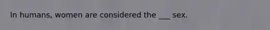 In humans, women are considered the ___ sex.