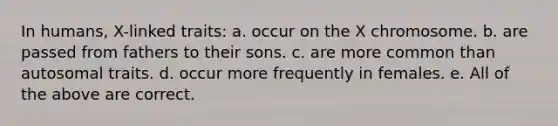 In humans, X-linked traits: a. occur on the X chromosome. b. are passed from fathers to their sons. c. are more common than autosomal traits. d. occur more frequently in females. e. All of the above are correct.