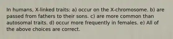 In humans, X-linked traits: a) occur on the X-chromosome. b) are passed from fathers to their sons. c) are more common than autosomal traits. d) occur more frequently in females. e) All of the above choices are correct.