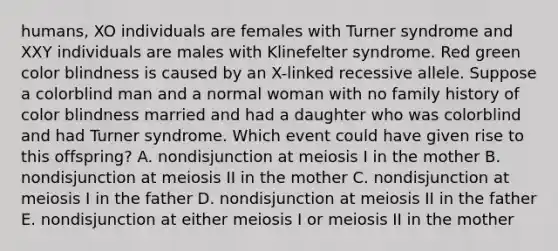 humans, XO individuals are females with Turner syndrome and XXY individuals are males with Klinefelter syndrome. Red green color blindness is caused by an X-linked recessive allele. Suppose a colorblind man and a normal woman with no family history of color blindness married and had a daughter who was colorblind and had Turner syndrome. Which event could have given rise to this offspring? A. nondisjunction at meiosis I in the mother B. nondisjunction at meiosis II in the mother C. nondisjunction at meiosis I in the father D. nondisjunction at meiosis II in the father E. nondisjunction at either meiosis I or meiosis II in the mother