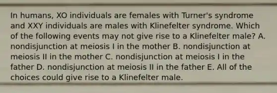 In humans, XO individuals are females with Turner's syndrome and XXY individuals are males with Klinefelter syndrome. Which of the following events may not give rise to a Klinefelter male? A. nondisjunction at meiosis I in the mother B. nondisjunction at meiosis II in the mother C. nondisjunction at meiosis I in the father D. nondisjunction at meiosis II in the father E. All of the choices could give rise to a Klinefelter male.