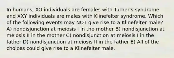 In humans, XO individuals are females with Turner's syndrome and XXY individuals are males with Klinefelter syndrome. Which of the following events may NOT give rise to a Klinefelter male? A) nondisjunction at meiosis I in the mother B) nondisjunction at meiosis II in the mother C) nondisjunction at meiosis I in the father D) nondisjunction at meiosis II in the father E) All of the choices could give rise to a Klinefelter male.