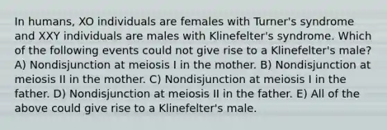 In humans, XO individuals are females with Turner's syndrome and XXY individuals are males with Klinefelter's syndrome. Which of the following events could not give rise to a Klinefelter's male? A) Nondisjunction at meiosis I in the mother. B) Nondisjunction at meiosis II in the mother. C) Nondisjunction at meiosis I in the father. D) Nondisjunction at meiosis II in the father. E) All of the above could give rise to a Klinefelter's male.