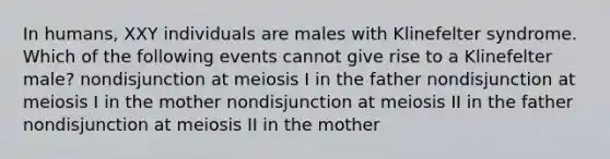 In humans, XXY individuals are males with Klinefelter syndrome. Which of the following events cannot give rise to a Klinefelter male? nondisjunction at meiosis I in the father nondisjunction at meiosis I in the mother nondisjunction at meiosis II in the father nondisjunction at meiosis II in the mother