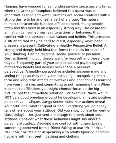 Humans have yearned for self-understanding since ancient times when the Greek philosophers believed this quest was as important as food and water. Humans are social creatures with a strong desire to be and feel a part of a group. This natural human characteristic is called affiliation need. Young people often feel this need in an especially strong way. The desire for affiliation can sometimes lead to actions or behaviors that conflict with the person's usual values and beliefs. This presents a situation that may be hard to resist, especially when peer pressure is present. Cultivating a Healthy Perspective Belief: A strong and deeply held idea that forms the basis for much of your thinking. Can be religious, social, political or personal. Desire: Something you deeply want for yourself and those close to you. Frequently part of your emotional and psychological motivation Beliefs and desires help shape a person's perspective. A healthy perspective includes an open mind and seeing things as they really are, including... recognizing short-term and long-term effects of mistakes and poor choices learning from your mistakes and committing to not repeating them When it comes to affiliations you might choose, focus on the big picture, not the immediate situation. For example, these would NOT be a good breeding ground for developing a mature positive perspective.... Cliques Gangs Secret clubs Your actions reveal your attitudes, whether good or bad. Everything you do or say tells others about your attitude. Did you show up late for work or class today? ...You just sent a message to others about your attitude. Consider what these behaviors might say about a person's attitude.... Avoiding eye contact with others Losing something borrowed from a friend Failing to use "Mr.," "Mrs.," "Ms.," Sir," or "Ma'am" in speaking with adults Ignoring personal hygiene with hair, teeth, bathing and clothing