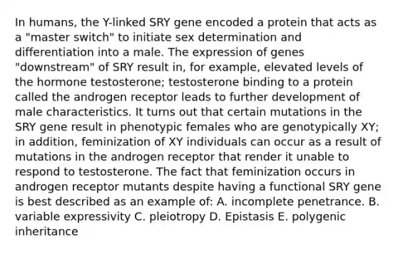 In humans, the Y-linked SRY gene encoded a protein that acts as a "master switch" to initiate sex determination and differentiation into a male. The expression of genes "downstream" of SRY result in, for example, elevated levels of the hormone testosterone; testosterone binding to a protein called the androgen receptor leads to further development of male characteristics. It turns out that certain mutations in the SRY gene result in phenotypic females who are genotypically XY; in addition, feminization of XY individuals can occur as a result of mutations in the androgen receptor that render it unable to respond to testosterone. The fact that feminization occurs in androgen receptor mutants despite having a functional SRY gene is best described as an example of: A. incomplete penetrance. B. variable expressivity C. pleiotropy D. Epistasis E. polygenic inheritance