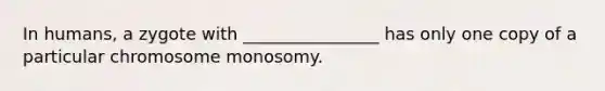 In humans, a zygote with ________________ has only one copy of a particular chromosome monosomy.