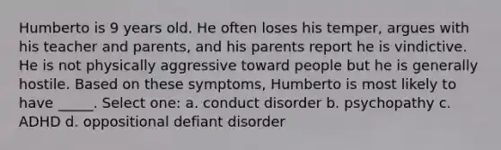 Humberto is 9 years old. He often loses his temper, argues with his teacher and parents, and his parents report he is vindictive. He is not physically aggressive toward people but he is generally hostile. Based on these symptoms, Humberto is most likely to have _____. Select one: a. conduct disorder b. psychopathy c. ADHD d. oppositional defiant disorder