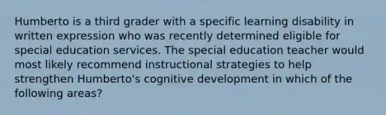 Humberto is a third grader with a specific learning disability in written expression who was recently determined eligible for special education services. The special education teacher would most likely recommend instructional strategies to help strengthen Humberto's cognitive development in which of the following areas?