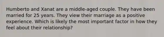 Humberto and Xanat are a middle-aged couple. They have been married for 25 years. They view their marriage as a positive experience. Which is likely the most important factor in how they feel about their relationship?