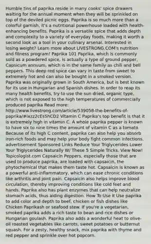 Humble tins of paprika reside in many cooks' spice drawers waiting for the annual moment when they will be sprinkled on top of the deviled picnic eggs. Paprika is so much more than a colorful garnish, it's a nutritional powerhouse loaded with health-enhancing benefits. Paprika is a versatile spice that adds depth and complexity to a variety of everyday foods, making it worth a second look as a tool in your culinary arsenal. Interested in losing weight? Learn more about LIVESTRONG.COM's nutrition and fitness program! Paprika 101 Paprika, which is commonly sold as a powdered spice, is actually a type of ground pepper, Capsicum annuum, which is in the same family as chili and bell peppers. This deep red spice can vary in taste from sweet to extremely hot and can also be bought in a smoked version. Paprika was originally grown in South America, but is best known for its use in Hungarian and Spanish dishes. In order to reap its many health benefits, try to use the sun dried, organic type, which is not exposed to the high temperatures of commercially produced paprika Read more: http://www.livestrong.com/article/539058-the-benefits-of-paprika/#ixzz2cEsShCD2 Vitamin C Paprika's top benefit is that it is extremely high in vitamin C. A whole paprika pepper is known to have six to nine times the amount of vitamin C as a tomato. Because of its high C content, paprika can also help you absorb iron-rich foods and may help your body fight common infections. advertisement Sponsored Links Reduce Your Triglycerides Lower Your Triglycerides Naturally W/ These 5 Simple Tricks. View Now! Topicologist.com Capsaicin Peppers, especially those that are used to produce paprika, are loaded with capsaicin, the phytochemical that makes them taste hot. Capsaicin is known as a powerful anti-inflammatory, which can ease chronic conditions like arthritis and joint pain. Capsaicin also helps improve blood circulation, thereby improving conditions like cold feet and hands. Paprika also has plant enzymes that can help neutralize stomach acids, thus aiding digestion. How To Use It Use paprika to add color and depth to beef, chicken or fish dishes like Chicken Paprikash or seafood stew. If you're a vegetarian, smoked paprika adds a rich taste to bean and rice dishes or Hungarian goulash. Paprika also adds a wonderful heat to olive-oil roasted vegetables like carrots, sweet potatoes or butternut squash. For a zesty, healthy snack, mix paprika with thyme and red pepper and sprinkle over hot popcorn.