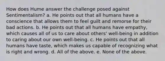 How does Hume answer the challenge posed against Sentimentalism? a. He points out that all humans have a conscience that allows them to feel guilt and remorse for their bad actions. b. He points out that all humans have empathy, which causes all of us to care about others' well-being in addition to caring about our own well-being. c. He points out that all humans have taste, which makes us capable of recognizing what is right and wrong. d. All of the above. e. None of the above.