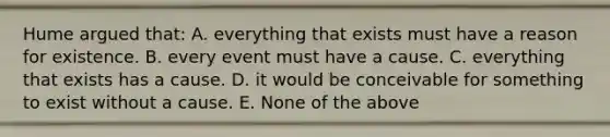 Hume argued that: A. everything that exists must have a reason for existence. B. every event must have a cause. C. everything that exists has a cause. D. it would be conceivable for something to exist without a cause. E. None of the above