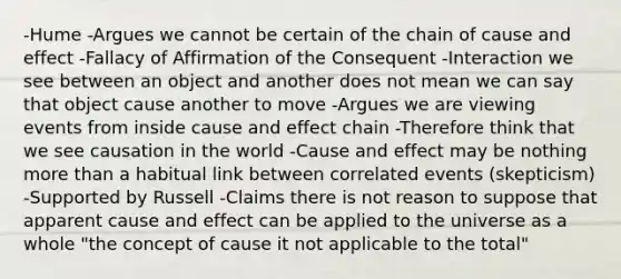 -Hume -Argues we cannot be certain of the chain of cause and effect -Fallacy of Affirmation of the Consequent -Interaction we see between an object and another does not mean we can say that object cause another to move -Argues we are viewing events from inside cause and effect chain -Therefore think that we see causation in the world -Cause and effect may be nothing more than a habitual link between correlated events (skepticism) -Supported by Russell -Claims there is not reason to suppose that apparent cause and effect can be applied to the universe as a whole "the concept of cause it not applicable to the total"