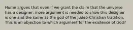 Hume argues that even if we grant the claim that the universe has a designer, more argument is needed to show this designer is one and the same as the god of the Judeo-Christian tradition. This is an objection to which argument for the existence of God?