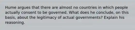 Hume argues that there are almost no countries in which people actually consent to be governed. What does he conclude, on this basis, about the legitimacy of actual governments? Explain his reasoning.