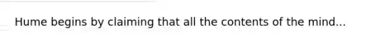 Hume begins by claiming that all the contents of the mind...