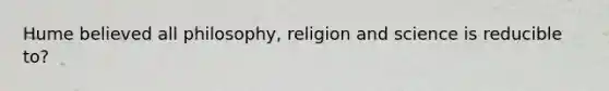 Hume believed all philosophy, religion and science is reducible to?