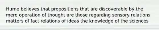 Hume believes that propositions that are discoverable by the mere operation of thought are those regarding sensory relations matters of fact relations of ideas the knowledge of the sciences