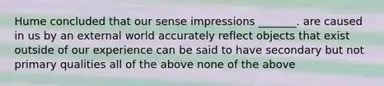 Hume concluded that our sense impressions _______. are caused in us by an external world accurately reflect objects that exist outside of our experience can be said to have secondary but not primary qualities all of the above none of the above