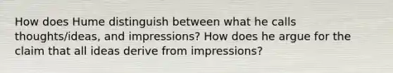 How does Hume distinguish between what he calls thoughts/ideas, and impressions? How does he argue for the claim that all ideas derive from impressions?