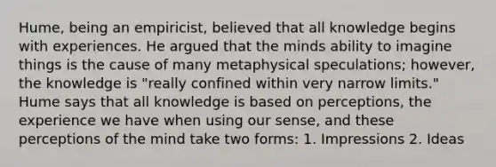 Hume, being an empiricist, believed that all knowledge begins with experiences. He argued that the minds ability to imagine things is the cause of many metaphysical speculations; however, the knowledge is "really confined within very narrow limits." Hume says that all knowledge is based on perceptions, the experience we have when using our sense, and these perceptions of the mind take two forms: 1. Impressions 2. Ideas