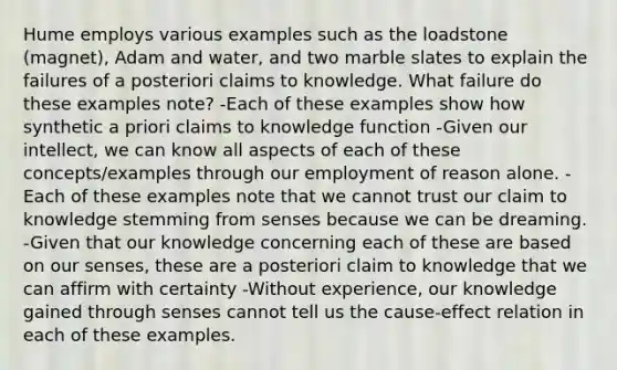 Hume employs various examples such as the loadstone (magnet), Adam and water, and two marble slates to explain the failures of a posteriori claims to knowledge. What failure do these examples note? -Each of these examples show how synthetic a priori claims to knowledge function -Given our intellect, we can know all aspects of each of these concepts/examples through our employment of reason alone. -Each of these examples note that we cannot trust our claim to knowledge stemming from senses because we can be dreaming. -Given that our knowledge concerning each of these are based on our senses, these are a posteriori claim to knowledge that we can affirm with certainty -Without experience, our knowledge gained through senses cannot tell us the cause-effect relation in each of these examples.