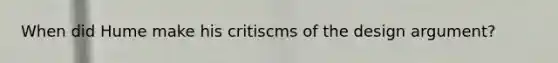 When did Hume make his critiscms of the design argument?