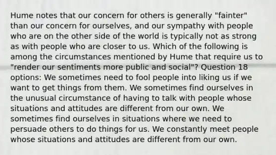 Hume notes that our concern for others is generally "fainter" than our concern for ourselves, and our sympathy with people who are on the other side of the world is typically not as strong as with people who are closer to us. Which of the following is among the circumstances mentioned by Hume that require us to "render our sentiments more public and social"? Question 18 options: We sometimes need to fool people into liking us if we want to get things from them. We sometimes find ourselves in the unusual circumstance of having to talk with people whose situations and attitudes are different from our own. We sometimes find ourselves in situations where we need to persuade others to do things for us. We constantly meet people whose situations and attitudes are different from our own.