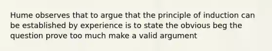 Hume observes that to argue that the principle of induction can be established by experience is to state the obvious beg the question prove too much make a valid argument