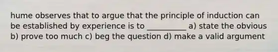 hume observes that to argue that the principle of induction can be established by experience is to __________ a) state the obvious b) prove too much c) beg the question d) make a valid argument