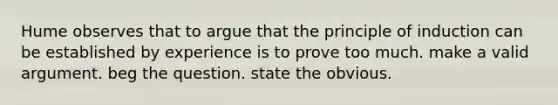 Hume observes that to argue that the principle of induction can be established by experience is to prove too much. make a valid argument. beg the question. state the obvious.