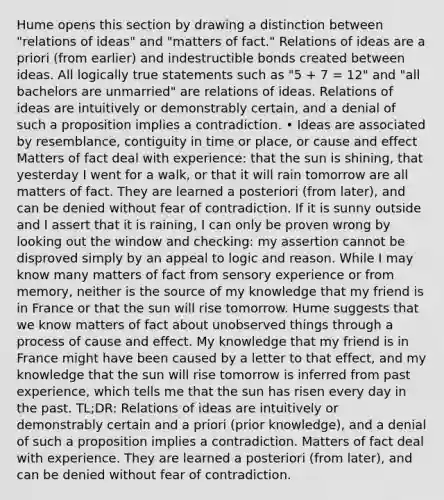 Hume opens this section by drawing a distinction between "relations of ideas" and "matters of fact." Relations of ideas are a priori (from earlier) and indestructible bonds created between ideas. All logically true statements such as "5 + 7 = 12" and "all bachelors are unmarried" are relations of ideas. Relations of ideas are intuitively or demonstrably certain, and a denial of such a proposition implies a contradiction. • Ideas are associated by resemblance, contiguity in time or place, or cause and effect Matters of fact deal with experience: that the sun is shining, that yesterday I went for a walk, or that it will rain tomorrow are all matters of fact. They are learned a posteriori (from later), and can be denied without fear of contradiction. If it is sunny outside and I assert that it is raining, I can only be proven wrong by looking out the window and checking: my assertion cannot be disproved simply by an appeal to logic and reason. While I may know many matters of fact from sensory experience or from memory, neither is the source of my knowledge that my friend is in France or that the sun will rise tomorrow. Hume suggests that we know matters of fact about unobserved things through a process of cause and effect. My knowledge that my friend is in France might have been caused by a letter to that effect, and my knowledge that the sun will rise tomorrow is inferred from past experience, which tells me that the sun has risen every day in the past. TL;DR: Relations of ideas are intuitively or demonstrably certain and a priori (prior knowledge), and a denial of such a proposition implies a contradiction. Matters of fact deal with experience. They are learned a posteriori (from later), and can be denied without fear of contradiction.
