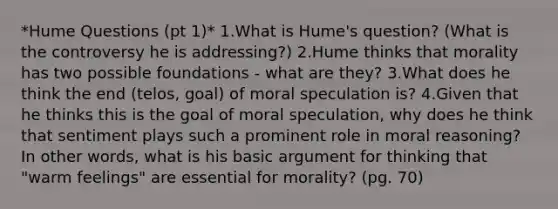 *Hume Questions (pt 1)* 1.What is Hume's question? (What is the controversy he is addressing?) 2.Hume thinks that morality has two possible foundations - what are they? 3.What does he think the end (telos, goal) of moral speculation is? 4.Given that he thinks this is the goal of moral speculation, why does he think that sentiment plays such a prominent role in moral reasoning? In other words, what is his basic argument for thinking that "warm feelings" are essential for morality? (pg. 70)