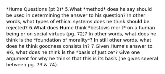 *Hume Questions (pt 2)* 5.What *method* does he say should be used in determining the answer to his question? In other words, what types of ethical systems does he think should be rejected? 6.What does Hume think *bestows merit* on a human being or on social virtues (pg. 72)? In other words, what does he think is the *foundation of morality*? In still other words, what does he think goodness consists in? 7.Given Hume's answer to #6, what does he think is the *basis of Justice*? Give one argument for why he thinks that this is its basis (he gives several between pg. 73 & 74).