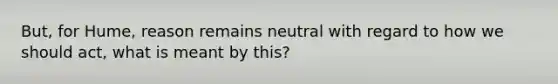 But, for Hume, reason remains neutral with regard to how we should act, what is meant by this?