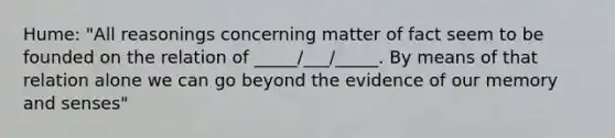 Hume: "All reasonings concerning matter of fact seem to be founded on the relation of _____/___/_____. By means of that relation alone we can go beyond the evidence of our memory and senses"