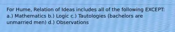 For Hume, Relation of Ideas includes all of the following EXCEPT: a.) Mathematics b.) Logic c.) Tautologies (bachelors are unmarried men) d.) Observations